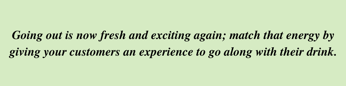 Going out is now fresh and exciting again; match that energy by giving your customers an experience to go along with their drink. Going out is now fresh and exciting again; match that energy by giving your customers an experience to go along with their drink.